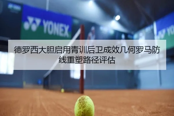 德罗西大胆启用青训后卫成效几何罗马防线重塑路径评估