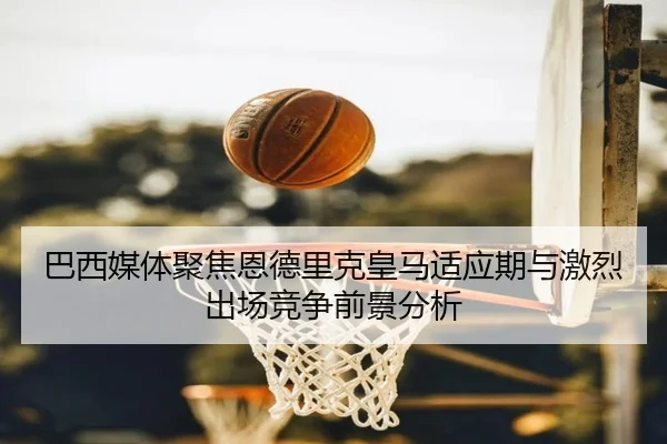 巴西媒体聚焦恩德里克皇马适应期与激烈出场竞争前景分析