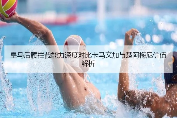 皇马后腰拦截能力深度对比卡马文加与楚阿梅尼价值解析