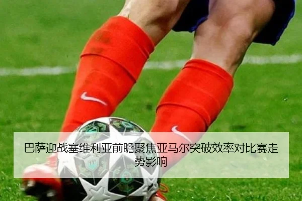 巴萨迎战塞维利亚前瞻聚焦亚马尔突破效率对比赛走势影响